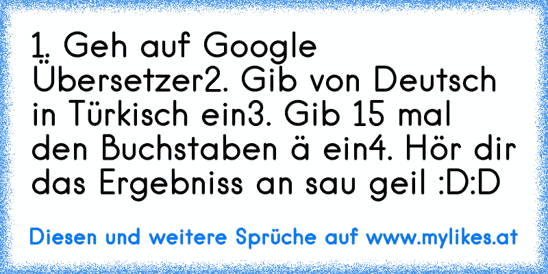 1. Geh auf Google Übersetzer
2. Gib von Deutsch in Türkisch ein
3. Gib 15 mal den Buchstaben ä ein
4. Hör dir das Ergebniss an sau geil :D:D
