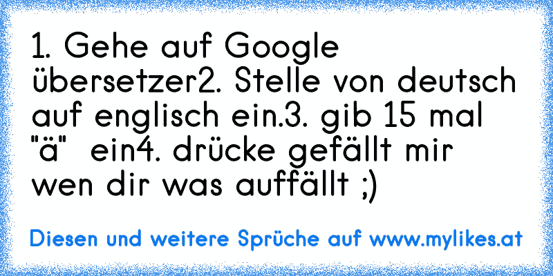 1. Gehe auf Google übersetzer
2. Stelle von deutsch auf englisch ein.
3. gib 15 mal "ä"  ein
4. drücke gefällt mir wen dir was auffällt ;)
