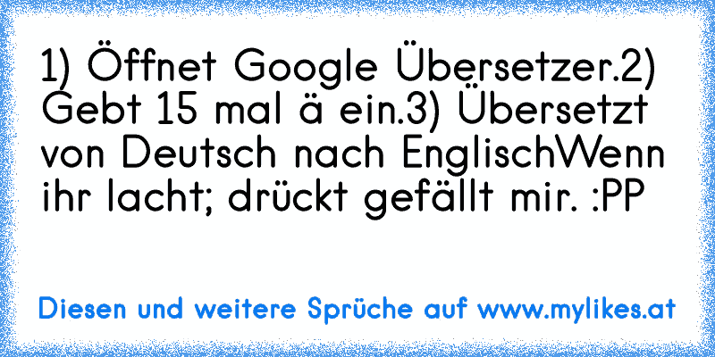 1) Öffnet Google Übersetzer.
2) Gebt 15 mal ä ein.
3)﻿ Übersetzt von﻿ Deutsch nach Englisch
Wenn ihr lacht; drückt gefällt mir. :PP
