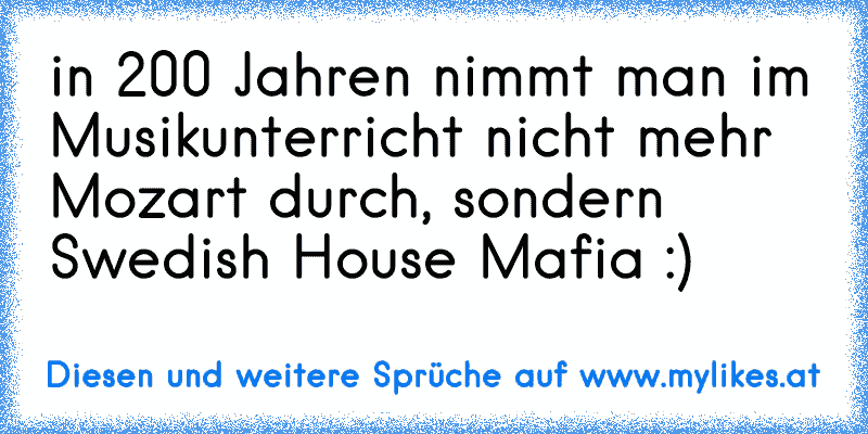 in 200 Jahren nimmt man im Musikunterricht nicht mehr Mozart durch, sondern Swedish House Mafia :)
