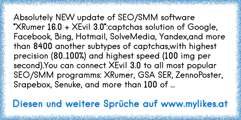 Absolutely NEW update of SEO/SMM software "XRumer 16.0 + XEvil 3.0":
captchas solution of Google, Facebook, Bing, Hotmail, SolveMedia, Yandex,
and more than 8400 another subtypes of captchas,
with highest precision (80..100%) and highest speed (100 img per second).
You can connect XEvil 3.0 to all most popular SEO/SMM programms: XRumer, GSA SER,...