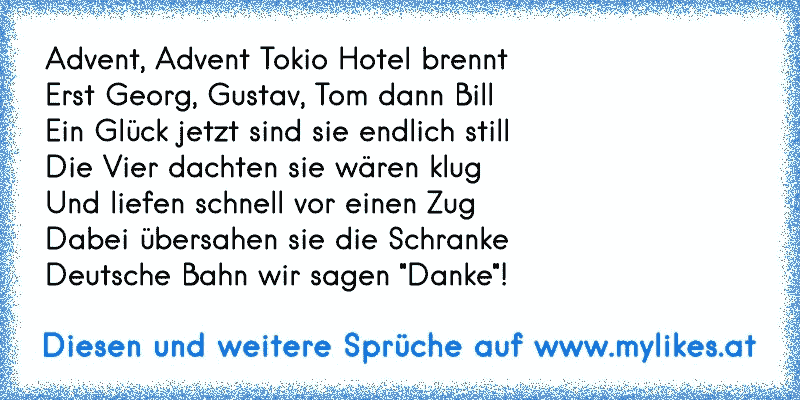 Advent, Advent Tokio Hotel brennt 
Erst Georg, Gustav, Tom dann Bill
Ein Glück jetzt sind sie endlich still
Die Vier dachten sie wären klug
Und liefen schnell vor einen Zug
Dabei übersahen sie die Schranke
Deutsche Bahn wir sagen "Danke"!
