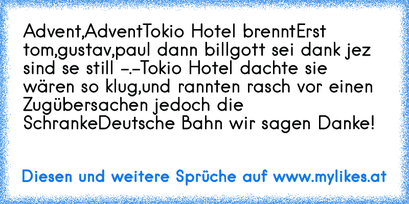 Advent,Advent
Tokio Hotel brennt
Erst tom,gustav,paul dann bill
gott sei dank jez sind se still -.-
Tokio Hotel dachte sie wären so klug,
und rannten rasch vor einen Zug
übersachen jedoch die Schranke
Deutsche Bahn wir sagen Danke!
