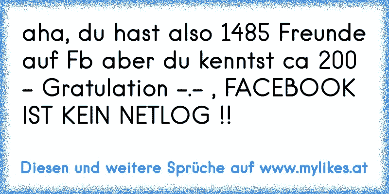 aha, du hast also 1485 Freunde auf Fb aber du kenntst ca 200 - Gratulation -.- , FACEBOOK IST KEIN NETLOG !!
