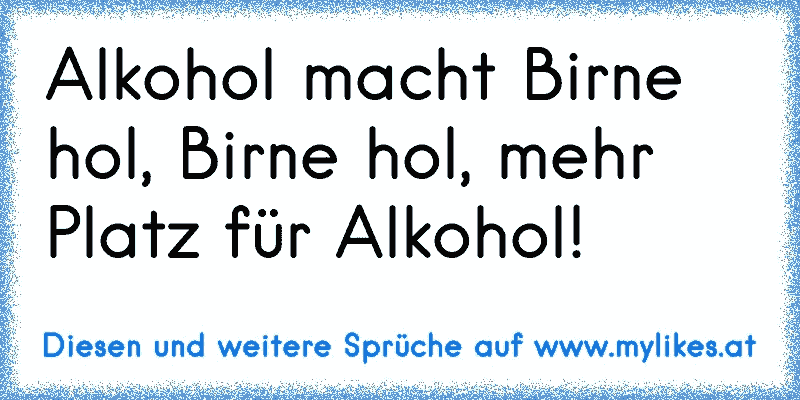 Alkohol macht Birne hol, Birne hol, mehr Platz für Alkohol!
