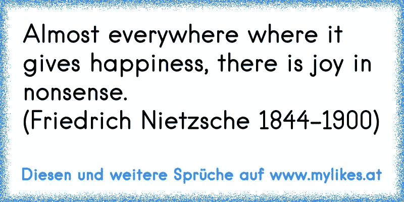 Almost everywhere where it gives happiness, there is joy in nonsense.
(Friedrich Nietzsche 1844-1900)
