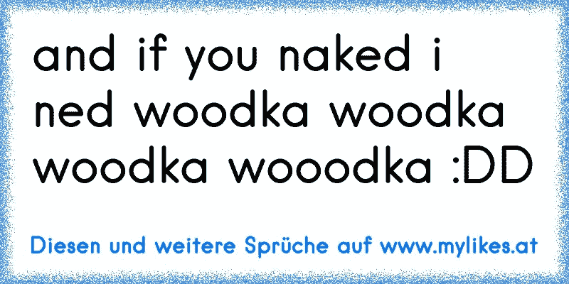 and if you naked i ned woodka woodka woodka wooodka :DD
