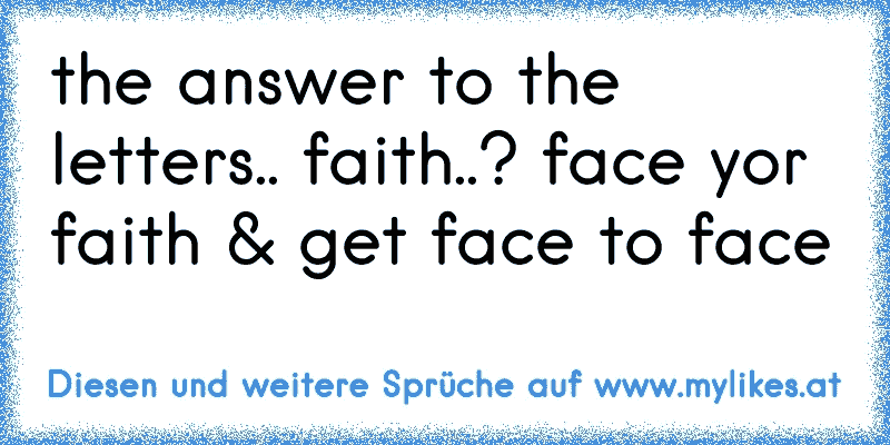 the answer to the letters.. faith..? face yor faith & get face to face
