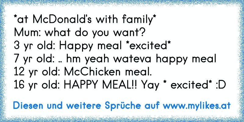 *at McDonald's with family*
Mum: what do you want?
3 yr old: Happy meal *excited*
7 yr old: .. hm yeah wateva happy meal
12 yr old: McChicken meal.
16 yr old: HAPPY MEAL!! Yay * excited* :D
