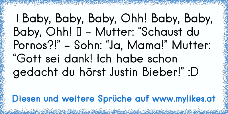 ♪ Baby, Baby, Baby, Ohh! Baby, Baby, Baby, Ohh! ♪ – Mutter: “Schaust du Pornos?!” – Sohn: “Ja, Mama!” Mutter: “Gott sei dank! Ich habe schon gedacht du hörst Justin Bieber!” :D
