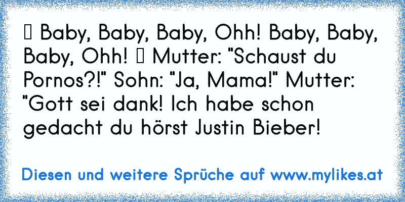 ♪ Baby, Baby, Baby, Ohh! Baby, Baby, Baby, Ohh! ♪ Mutter: "Schaust du Pornos?!" Sohn: "Ja, Mama!" Mutter: "Gott sei dank! Ich habe schon gedacht du hörst Justin Bieber!
