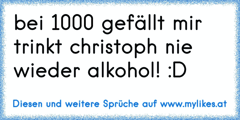 bei 1000 gefällt mir trinkt christoph nie wieder alkohol! :D
