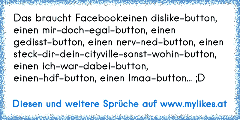 Das braucht Facebook:
einen dislike-button, einen mir-doch-egal-button, einen gedisst-button, einen nerv-ned-button, einen steck-dir-dein-cityville-sonst-wohin-button, einen ich-war-dabei-button, einen-hdf-button, einen lmaa-button... ;D

