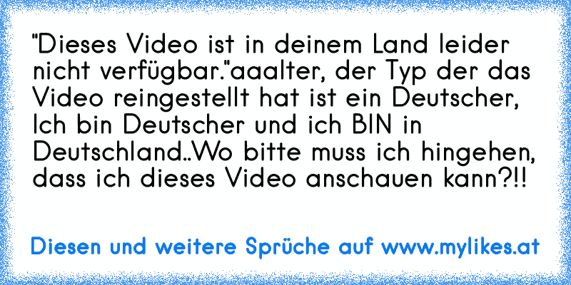 "Dieses Video ist in deinem Land leider nicht verfügbar."
aaalter, der Typ der das Video reingestellt hat ist ein Deutscher, Ich bin Deutscher und ich BIN in Deutschland..
Wo bitte muss ich hingehen, dass ich dieses Video anschauen kann?!!
