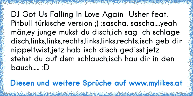 DJ Got Us Falling In Love Again  Usher feat. Pitbull türkische version ;) :
sascha, sascha....
yeah män,
ey junge mukst du disch,
ich sag ich schlage disch,
links,links,rechts,
links,links,rechts.
isch geb dir nippeltwist,
jetz hab isch disch gedisst.
jetz stehst du auf dem schlauch,
isch hau dir in den bauch..... :D
