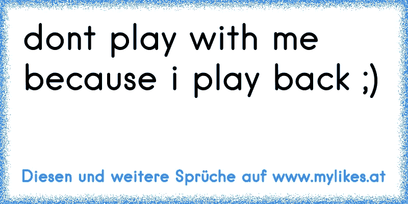 don´t play with me because i play back ;)
