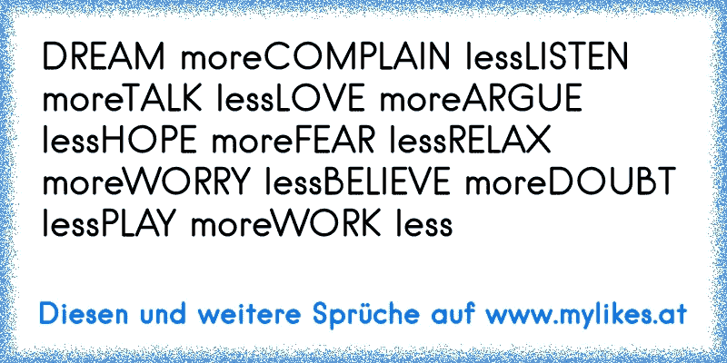DREAM more
COMPLAIN less
LISTEN more
TALK less
LOVE more
ARGUE less
HOPE more
FEAR less
RELAX more
WORRY less
BELIEVE more
DOUBT less
PLAY more
WORK less
