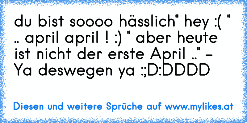 du bist soooo hässlich
'' hey :( '' 
.. april april ! :) 
'' aber heute ist nicht der erste April ..'' 
- Ya deswegen ya :;D:DDDD
