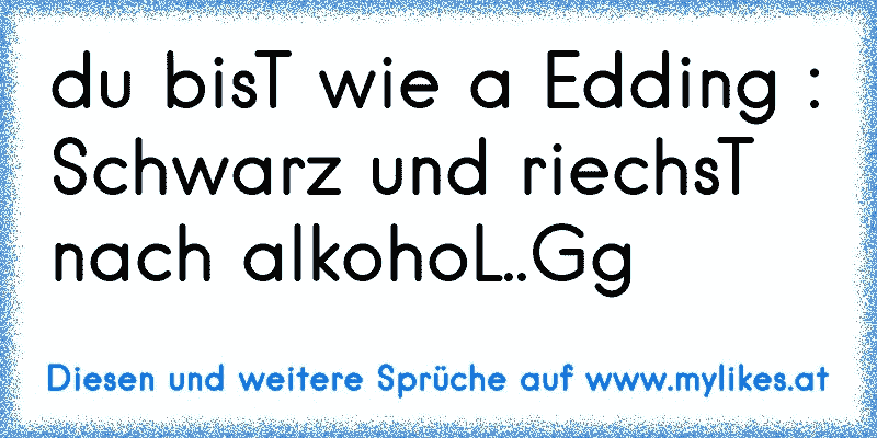 du bisT wie a Edding :
Schwarz und riechsT nach alkohoL..Gg
