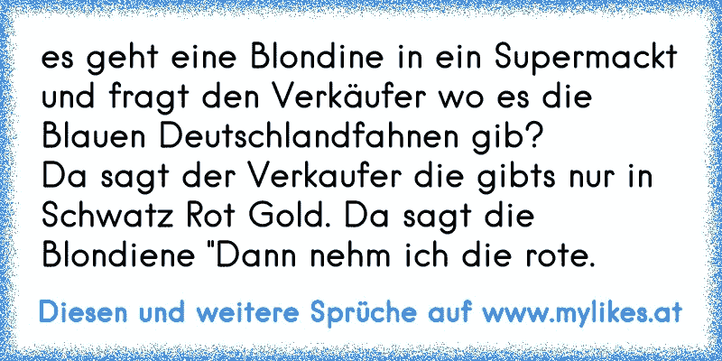 es geht eine Blondine in ein Supermackt
und fragt den Verkäufer wo es die Blauen Deutschlandfahnen gib?
Da sagt der Verkaufer die gibts nur in Schwatz Rot Gold. Da sagt die Blondiene "Dann nehm ich die rote.
