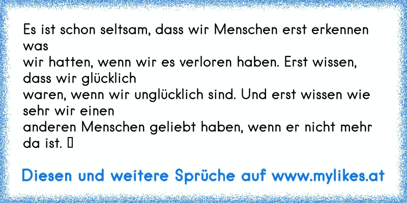 Es ist schon seltsam, dass wir Menschen erst erkennen was 
wir hatten, wenn wir es verloren haben. Erst wissen, dass wir glücklich 
waren, wenn wir unglücklich sind. Und erst wissen wie sehr wir einen 
anderen Menschen geliebt haben, wenn er nicht mehr da ist. ♥
