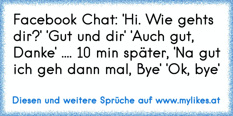 Facebook Chat: 'Hi. Wie gehts dir?' 'Gut und dir' 'Auch gut, Danke' .... 10 min später, 'Na gut ich geh dann mal, Bye' 'Ok, bye'
