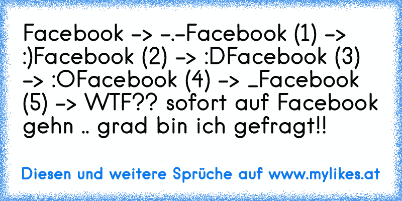 Facebook -> -.-
Facebook (1) -> :)
Facebook (2) -> :D
Facebook (3) -> :O
Facebook (4) -> °_°
Facebook (5) -> WTF?? sofort auf Facebook gehn .. grad bin ich gefragt!!
