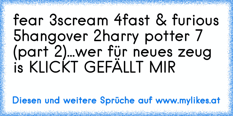 fear 3
scream 4
fast & furious 5
hangover 2
harry potter 7 (part 2)
...
wer für neues zeug is KLICKT GEFÄLLT MIR
