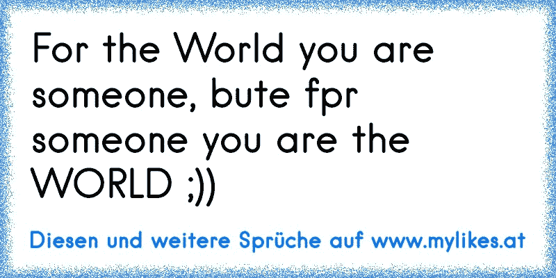 For the World you are someone, bute fpr someone you are the WORLD ;))
