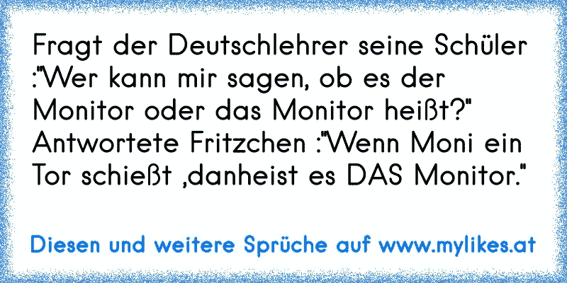 Fragt der Deutschlehrer seine Schüler :''Wer kann mir sagen, ob es der Monitor oder das Monitor heißt?''
Antwortete Fritzchen :''Wenn Moni ein Tor schießt ,danheist es DAS Monitor.''
