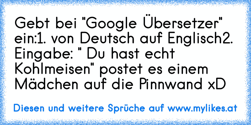 Gebt bei "Google Übersetzer" ein:
1. von Deutsch auf Englisch
2. Eingabe: " Du hast echt Kohlmeisen" 
postet es einem Mädchen auf die Pinnwand xD

