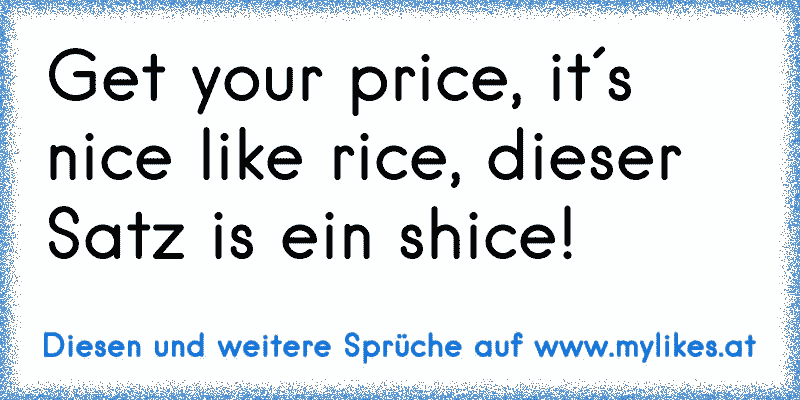 Get your price, it´s nice like rice, dieser Satz is ein shice!
