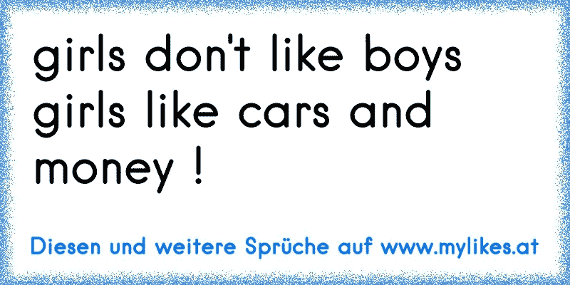 girls don't like boys girls like cars and money !
