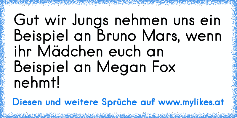 Gut wir Jungs nehmen uns ein Beispiel an Bruno Mars, wenn ihr Mädchen euch an Beispiel an Megan Fox nehmt!
