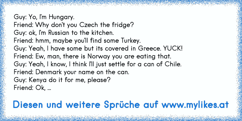 Guy: Yo, I'm Hungary.
Friend: Why don't you Czech the fridge?
Guy: ok, I'm Russian to the kitchen.
Friend: hmm, maybe you'll find some Turkey.
Guy: Yeah, I have some but its covered in Greece. YUCK!
Friend: Ew, man, there is Norway you are eating that.
Guy: Yeah, I know, I think I'll just settle for a can of Chile.
Friend: Denmark your name on t...