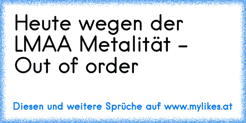 Heute wegen der LMAA Metalität - Out of order  ♫
