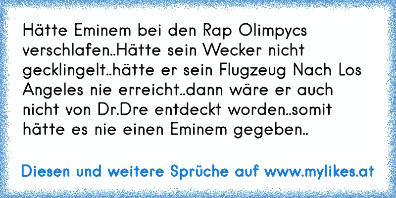 Hätte Eminem bei den Rap Olimpycs verschlafen..Hätte sein Wecker nicht gecklingelt..hätte er sein Flugzeug Nach Los Angeles nie erreicht..dann wäre er auch nicht von Dr.Dre entdeckt worden..somit hätte es nie einen Eminem gegeben..
