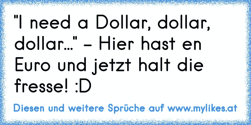 "I need a Dollar, dollar, dollar..." - Hier hast en Euro und jetzt halt die fresse! :D

