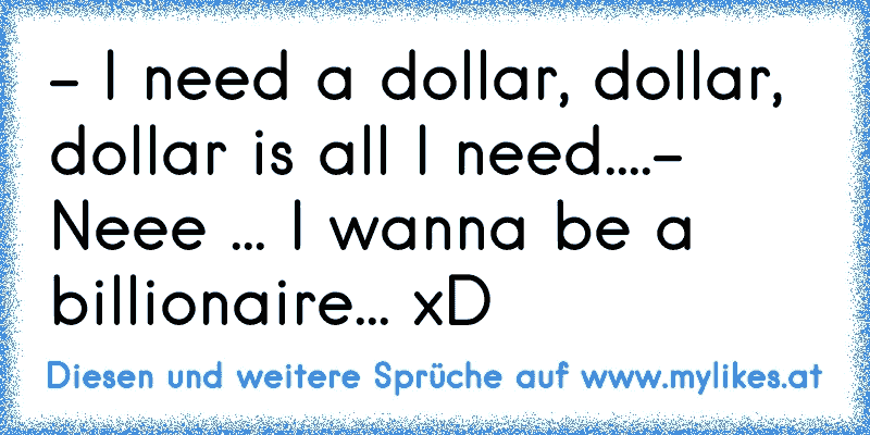 - I need a dollar, dollar, dollar is all I need....
- Neee ... I wanna be a billionaire... xD
