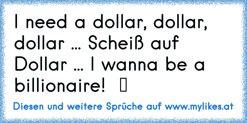 I need a dollar, dollar, dollar ... Scheiß auf Dollar ... I wanna be a billionaire!  ツ
