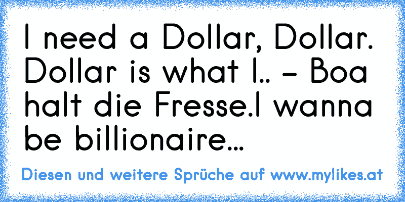 I need a Dollar, Dollar. Dollar is what I.. - Boa halt die Fresse.I wanna be billionaire... ♥
