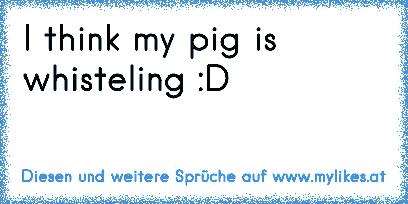 I think my pig is whisteling :D
