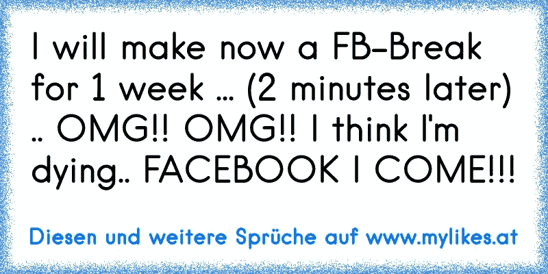 I will make now a FB-Break for 1 week ... (2 minutes later) .. OMG!! OMG!! I think I'm dying.. FACEBOOK I COME!!!
