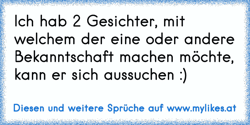 Ich hab 2 Gesichter, mit welchem der eine oder andere Bekanntschaft machen möchte, kann er sich aussuchen :)
