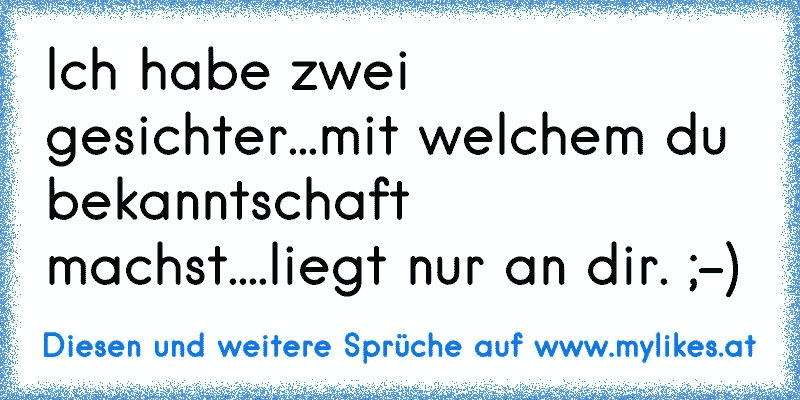 Ich habe zwei gesichter...mit welchem du bekanntschaft machst....liegt nur an dir. ;-)
