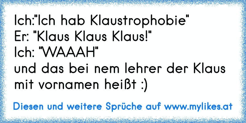 Ich:"Ich hab Klaustrophobie" 
Er: "Klaus Klaus Klaus!"
Ich: "WAAAH"
und das bei nem lehrer der Klaus mit vornamen heißt :)
