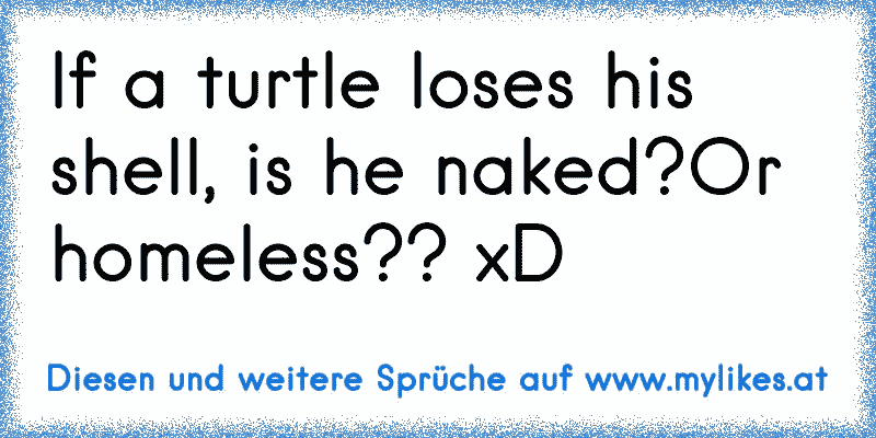 If a turtle loses his shell, is he naked?Or homeless?? xD
