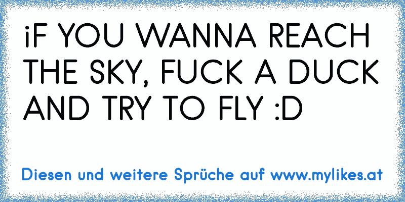 iF YOU WANNA REACH THE SKY, FUCK A DUCK AND TRY TO FLY :D
